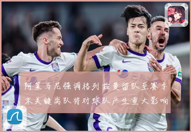 阿莱马尼强调格列兹曼留队至赛季末关键离队将对球队产生重大影响战术观察-深度解析