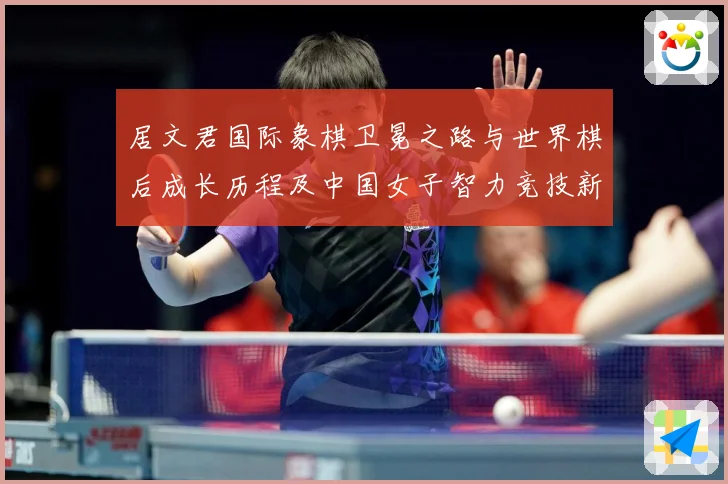 居文君国际象棋卫冕之路与世界棋后成长历程及中国女子智力竞技新高度解析-深度解析