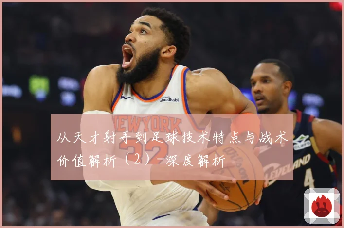 从天才射手到足球技术特点与战术价值解析（2）-深度解析